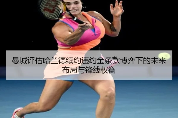 曼城评估哈兰德续约违约金条款博弈下的未来布局与锋线权衡
